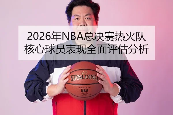 2026年NBA总决赛热火队核心球员表现全面评估分析